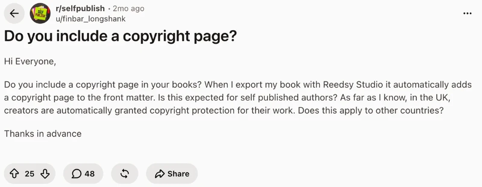 Reddit question in r/selfpublish: Do you include a copyright page? Reedsy Studio adds one automatically; is this expected for self-published authors, and does copyright protection apply in other countries? 25 votes, 48 comments