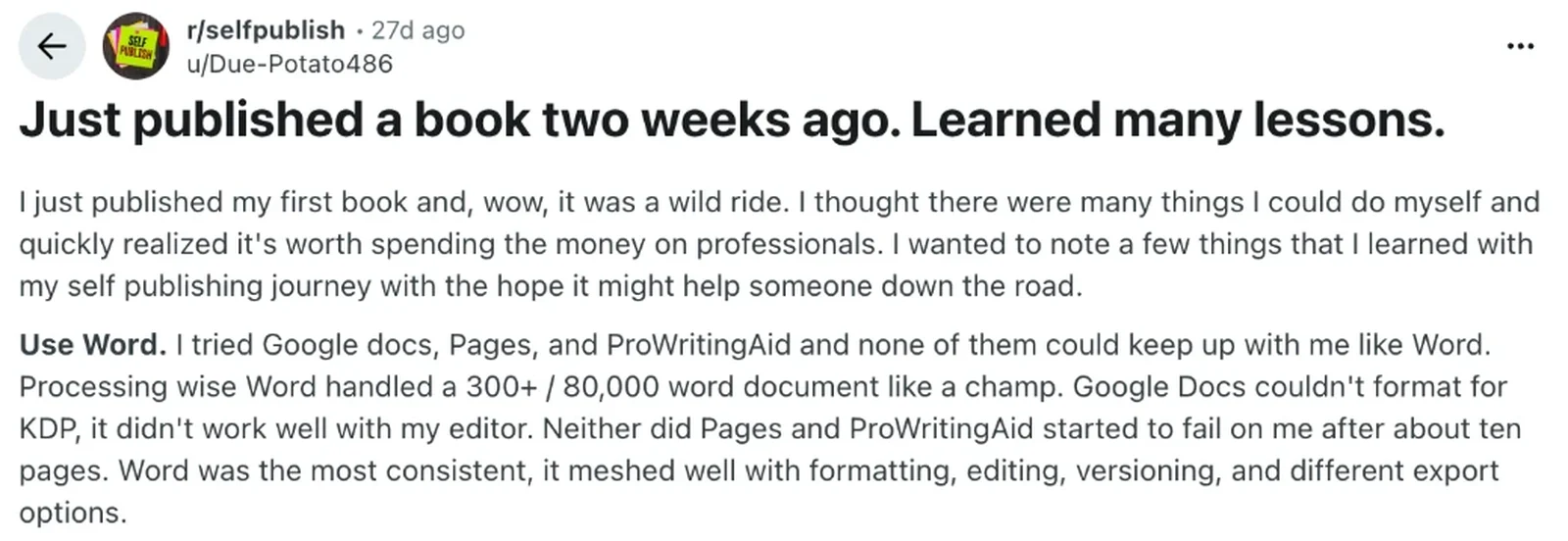 Reddit post Just published a book two weeks ago. Learned many lessons, with the lesson Use Word: Word handled a 300 page, 80,000 word document, while Google Docs could not format for KDP